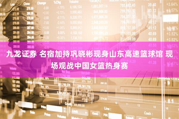 九龙证券 名宿加持巩晓彬现身山东高速篮球馆 现场观战中国女篮热身赛