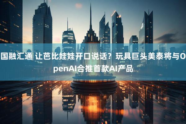 国融汇通 让芭比娃娃开口说话？玩具巨头美泰将与OpenAI合推首款AI产品