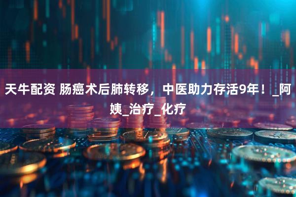 天牛配资 肠癌术后肺转移，中医助力存活9年！_阿姨_治疗_化疗