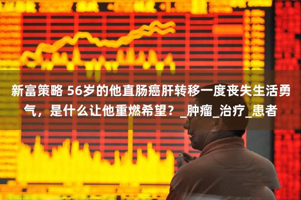 新富策略 56岁的他直肠癌肝转移一度丧失生活勇气，是什么让他重燃希望？_肿瘤_治疗_患者