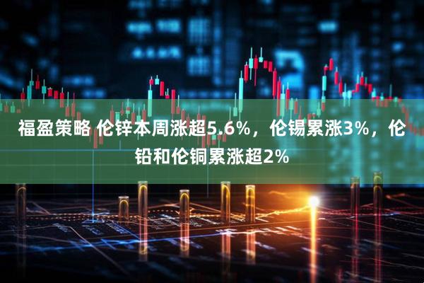 福盈策略 伦锌本周涨超5.6%，伦锡累涨3%，伦铅和伦铜累涨超2%