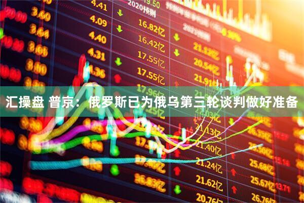汇操盘 普京：俄罗斯已为俄乌第三轮谈判做好准备