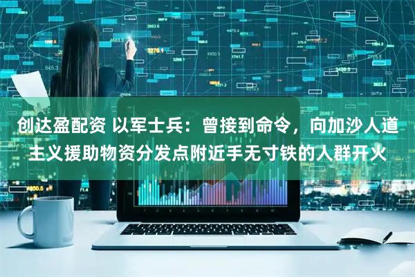 创达盈配资 以军士兵：曾接到命令，向加沙人道主义援助物资分发点附近手无寸铁的人群开火