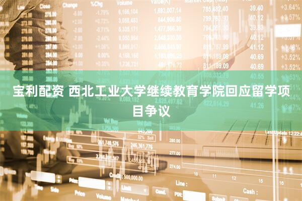 宝利配资 西北工业大学继续教育学院回应留学项目争议
