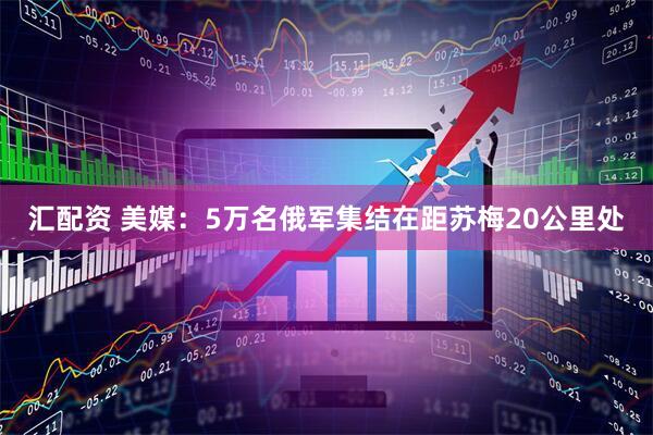 汇配资 美媒：5万名俄军集结在距苏梅20公里处