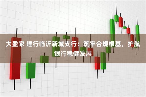 大盈家 建行临沂新城支行：筑牢合规根基，护航银行稳健发展
