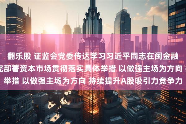 翻乐股 证监会党委传达学习习近平同志在闽金融论述与实践启示，研究部署资本市场贯彻落实具体举措 以做强主场为方向 持续提升A股吸引力竞争力