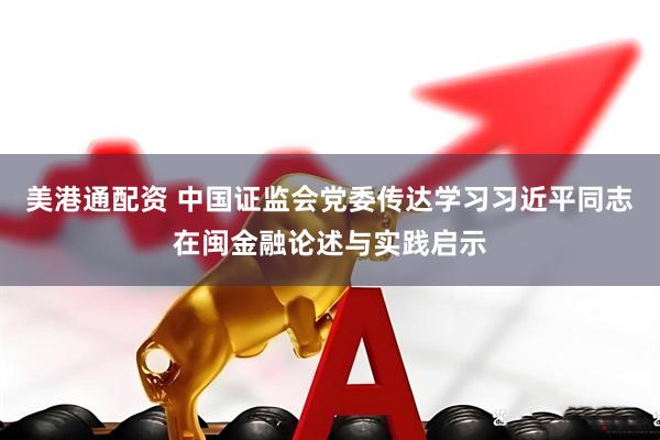 美港通配资 中国证监会党委传达学习习近平同志在闽金融论述与实践启示