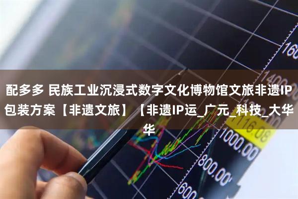 配多多 民族工业沉浸式数字文化博物馆文旅非遗IP包装方案【非遗文旅】【非遗IP运_广元_科技_大华