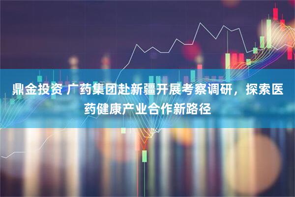 鼎金投资 广药集团赴新疆开展考察调研，探索医药健康产业合作新路径