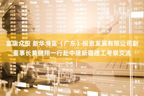 富瑞众投 新华海富（广东）投资发展有限公司副董事长黄健翔一行赴中建新疆建工考察交流
