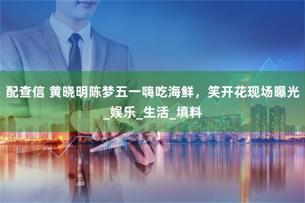 配查信 黄晓明陈梦五一嗨吃海鲜，笑开花现场曝光_娱乐_生活_填料