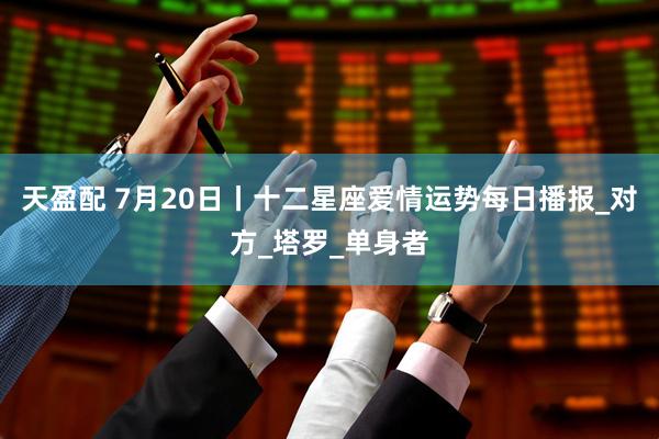 天盈配 7月20日丨十二星座爱情运势每日播报_对方_塔罗_单身者