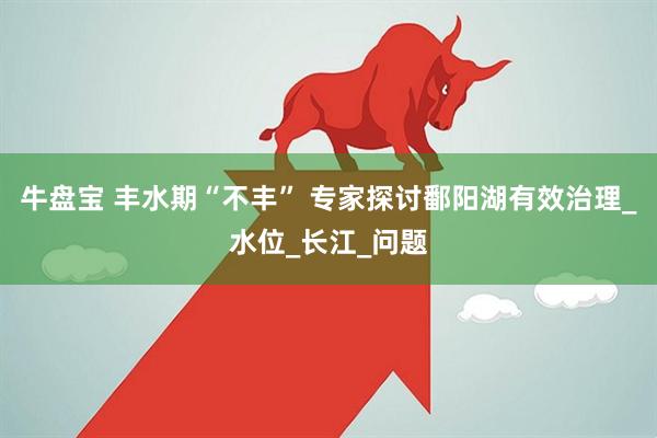 牛盘宝 丰水期“不丰” 专家探讨鄱阳湖有效治理_水位_长江_问题
