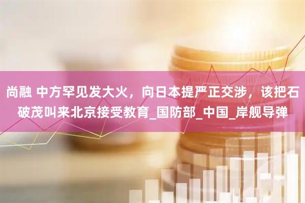 尚融 中方罕见发大火，向日本提严正交涉，该把石破茂叫来北京接受教育_国防部_中国_岸舰导弹