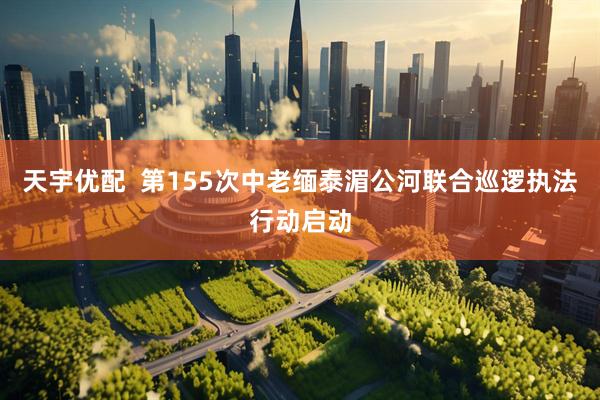 天宇优配  第155次中老缅泰湄公河联合巡逻执法行动启动