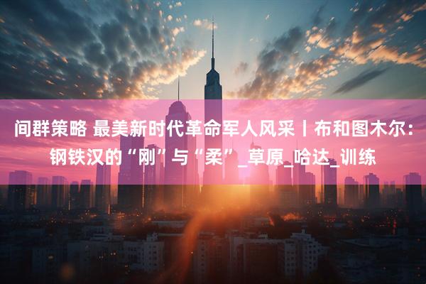 间群策略 最美新时代革命军人风采丨布和图木尔：钢铁汉的“刚”与“柔”_草原_哈达_训练