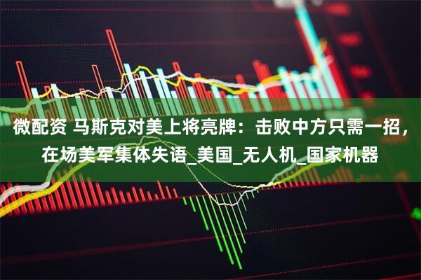 微配资 马斯克对美上将亮牌：击败中方只需一招，在场美军集体失语_美国_无人机_国家机器
