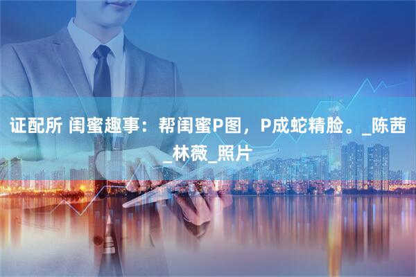 证配所 闺蜜趣事:帮闺蜜P图,P成蛇精脸。_陈茜_林薇_照片