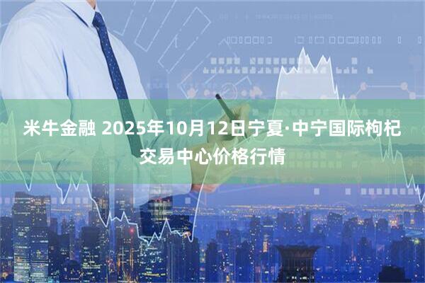米牛金融 2025年10月12日宁夏·中宁国际枸杞交易中心价格行情