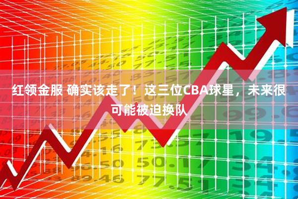 红领金服 确实该走了!这三位CBA球星,未来很可能被迫换队
